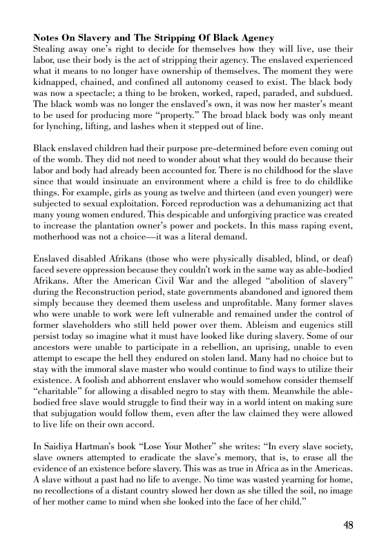 Notes On Slavery and The Stripping Of Black Agency Stealing away one’s right to decide for themselyes how they will live, use their Labor, use their body is the act of stripping their agency. The enslaved experienced what it means to no longer have ownership of themselves. The moment they were Kidnapped, chained, and confined all autonomy ceased to exist. The black body was now a speetacles a thing o be broken, worked, raped. paraded, and subdued. The black womb was no longer the enslaved’s own, it was now her master’s meant o be used for producing more “property.” The broad black body was only meant for lynching, lfting, and lashes when it stepped out of line.  Black enslaved children had their purpose pre-determined before even coming out of the womb. They did not need to wonder about what they would do because their Labor and body had already heen accounted for. There s no childhood for the slave since that would insinuate an environment where a child is free to do childlike things. For example, girls as young as twelve and thirteen (and even younger) were subjected to sexual exploitation. Forced reproduction was a dehumanizing act that many young women endured. This despicable and unforgiving practice was created to increase the plantation owner’s power and pockets. In this mass raping event, motherhood was not a choice—it was a literal demand.  Enslaved disabled Afrikans (those who were physically disabled, blind, or deaf) faced severe oppression because they couldn’t work in the same way as able-bodied Afrikans. Afier the American Civil War and the alleged “abolition of slavery” during the Reconstruction period, state governments abandoned and ignored them simply because they deemed them useless and unprofitable. Many former slaves who were unable to work were left vulnerable and remained under the control of former slaveholders who still held power over them. Ableism and cugenics still persist today so imagine what it must have looked like during slavery. Some of our ancestors were unable to participate in a rebellion, an uprising, unable to even attempt to escape the hell they endured on stolen land. Many had no choice but to stay with the immoral slave master who would continue to find ways to utilize their existence. A foolish and abhorrent enslaver who would somehow consider themself “charitable” for allowing a disabled negro to stay with them. Meanwhile the able- bodied frec slave would struggle to find their way in a world intent on making sure that subjugation would follow them, even after the law claimed they were allowed tolive life on their own accord.  In Saidiya Hartman’s book “Lose Your Mother” she wites: “In every slave society, slave owners attempted to eradicate the slave’s memory, that is, 1o erase all the evidence of an existence before slavery. This was as true in Africa as in the Americas. Aslave without a past had no life to avenge. No time was wasted yearning for home, 1o recolleetions of a distant country slowed her down as she tilled the soil, no image of her mother came to mind when she looked into the face of her child.”  48 